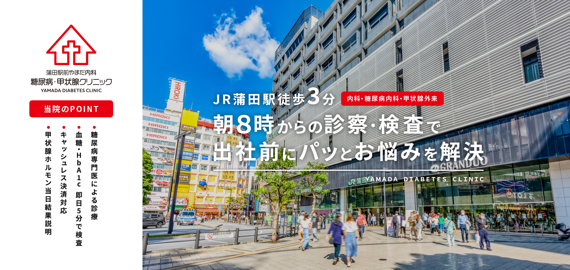 蒲田駅前やまだ内科　糖尿病・甲状腺クリニック 当院のPOINT 糖尿病専門医による診療 血糖・HbA1c 即日5分で検査 英語対応しております キャッシュレス決済対応 甲状腺ホルモン当日結果 JR蒲田駅徒歩3分 内科・糖尿病内科・甲状腺外来 朝８時からの診察・検査で出社前にパッとお悩みを解決 YAMADA  DIABETES CLINIC